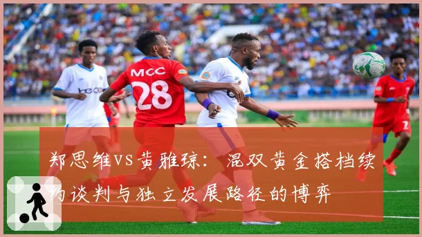 郑思维vs黄雅琼：混双黄金搭档续约谈判与独立发展路径的博弈
