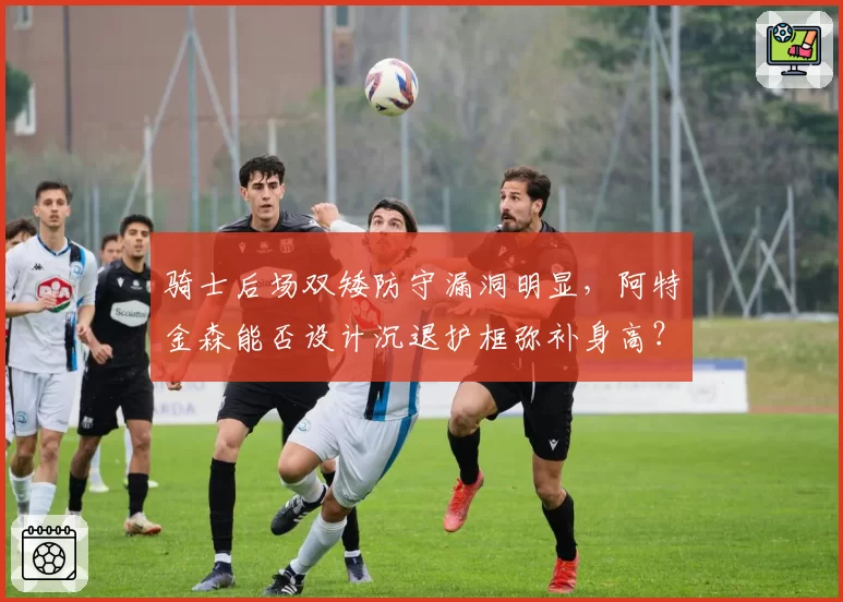 骑士后场双矮防守漏洞明显,阿特金森能否设计沉退护框弥补身高?