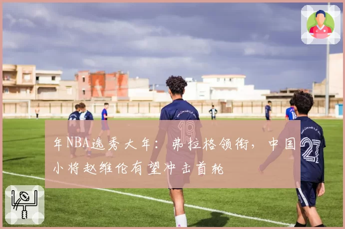 年NBA选秀大年：弗拉格领衔，中国小将赵维伦有望冲击首轮