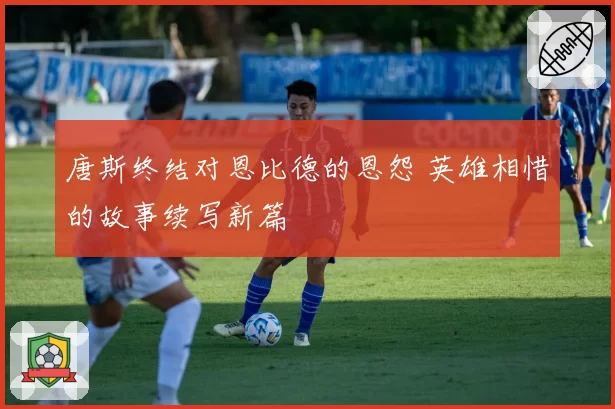 唐斯终结对恩比德的恩怨 英雄相惜的故事续写新篇