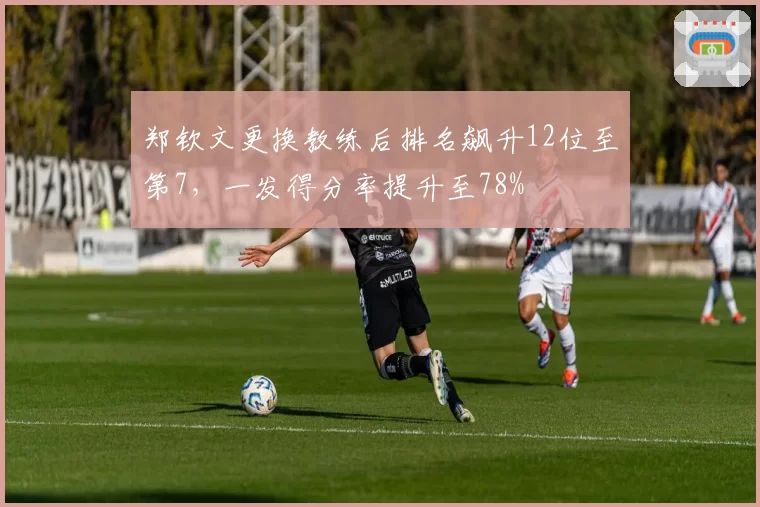 郑钦文更换教练后排名飙升12位至第7,一发得分率提升至78%