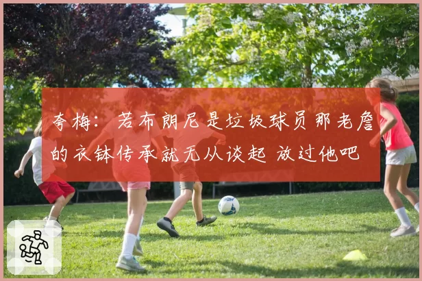 夸梅：若布朗尼是垃圾球员那老詹的衣钵传承就无从谈起 放过他吧