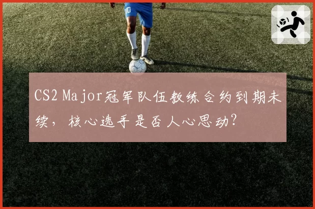 CS2 Major冠军队伍教练合约到期未续,核心选手是否人心思动?