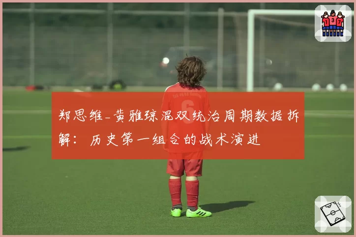 郑思维_黄雅琼混双统治周期数据拆解:历史第一组合的战术演进