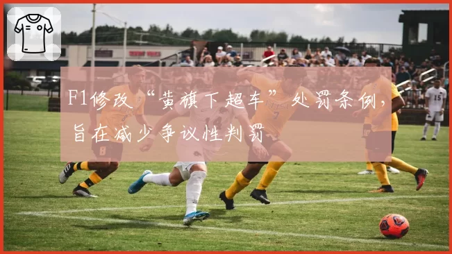 F1修改“黄旗下超车”处罚条例，旨在减少争议性判罚