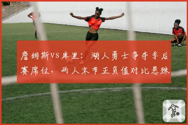 詹姆斯vs库里:湖人勇士争夺季后赛席位,两人末节正负值对比悬殊