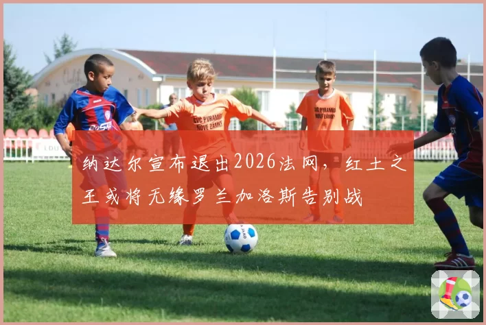 纳达尔宣布退出2026法网,红土之王或将无缘罗兰加洛斯告别战