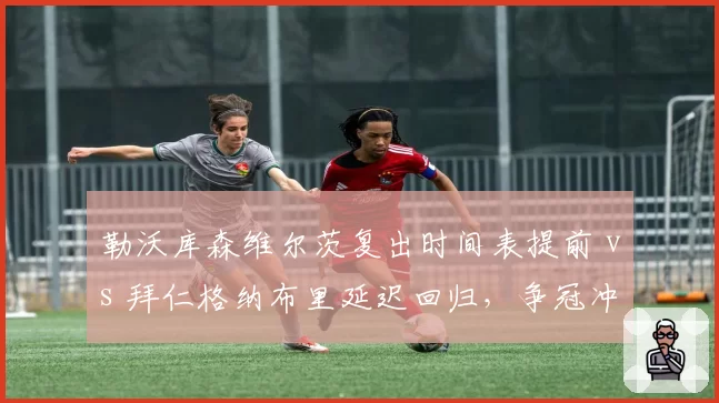 勒沃库森维尔茨复出时间表提前 vs 拜仁格纳布里延迟回归,争冠冲刺期伤病管理谁更成功?