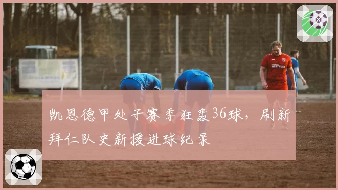 凯恩德甲处子赛季狂轰36球,刷新拜仁队史新援进球纪录